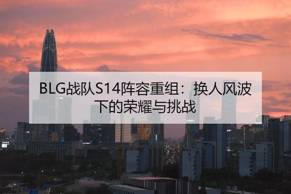 BLG战队S14阵容重组：换人风波下的荣耀与挑战