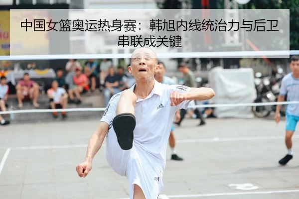 中国女篮奥运热身赛：韩旭内线统治力与后卫串联成关键