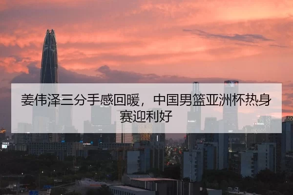 姜伟泽三分手感回暖，中国男篮亚洲杯热身赛迎利好