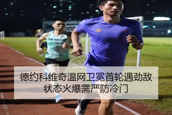 德约科维奇温网卫冕首轮遇劲敌 状态火爆需严防冷门