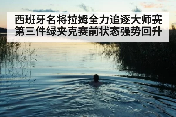 西班牙名将拉姆全力追逐大师赛第三件绿夹克赛前状态强势回升