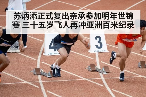苏炳添正式复出亲承参加明年世锦赛 三十五岁飞人再冲亚洲百米纪录