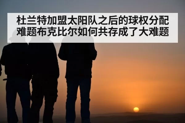 杜兰特加盟太阳队之后的球权分配难题布克比尔如何共存成了大难题