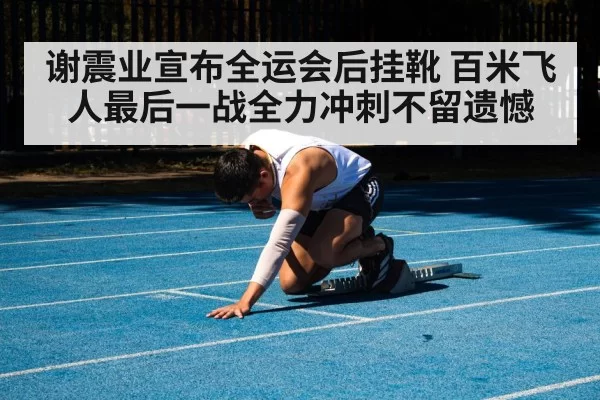 谢震业宣布全运会后挂靴 百米飞人最后一战全力冲刺不留遗憾