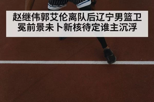赵继伟郭艾伦离队后辽宁男篮卫冕前景未卜新核待定谁主沉浮